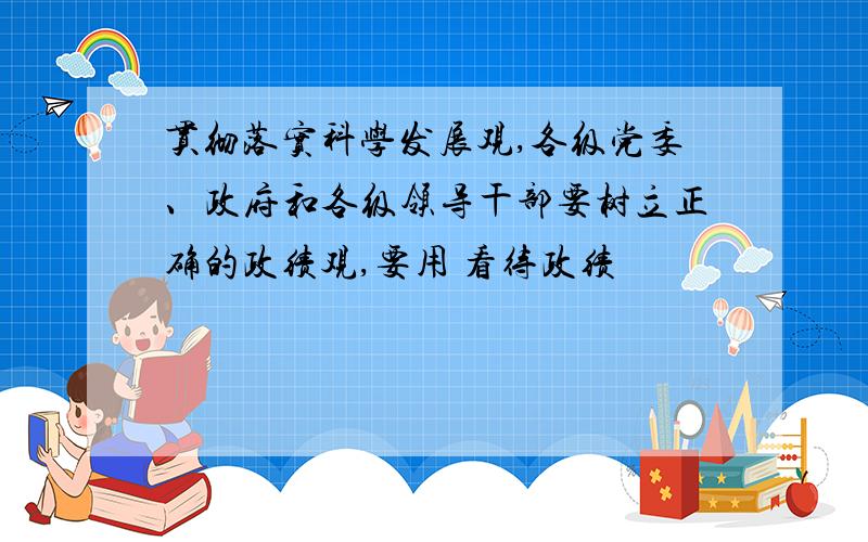 贯彻落实科学发展观,各级党委、政府和各级领导干部要树立正确的政绩观,要用 看待政绩