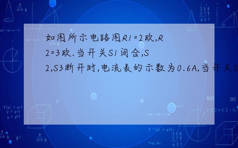 如图所示电路图R1=2欧,R2=3欧.当开关S1闭合,S2,S3断开时,电流表的示数为0.6A,当开关S1.S2.S3都