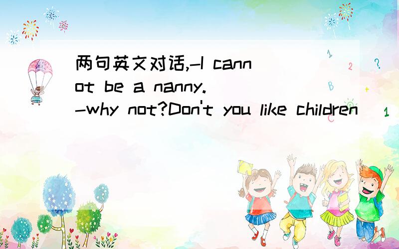 两句英文对话,-I cannot be a nanny.-why not?Don't you like children