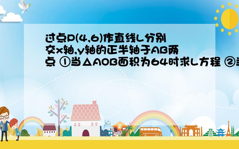 过点P(4,6)作直线L分别交x轴,y轴的正半轴于AB两点 ①当△AOB面积为64时求L方程 ②当△AOB面积最小时求L