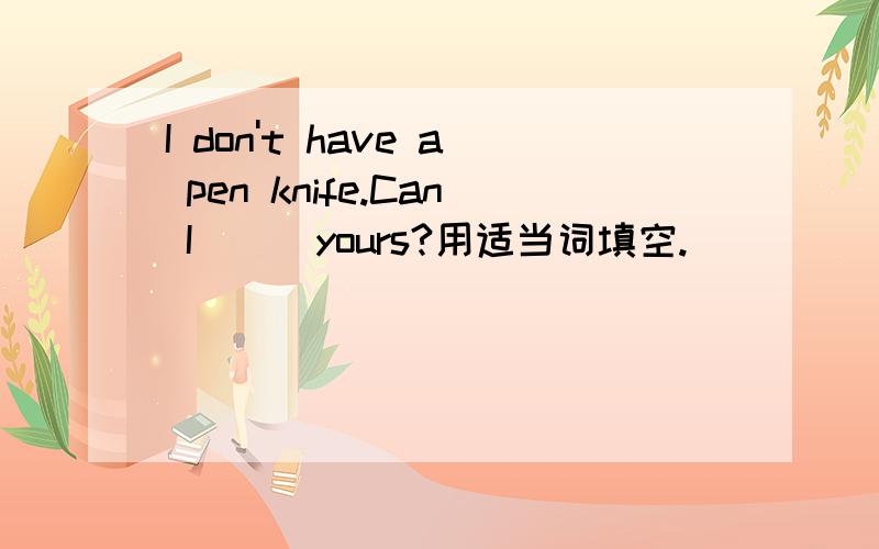 I don't have a pen knife.Can I () yours?用适当词填空.