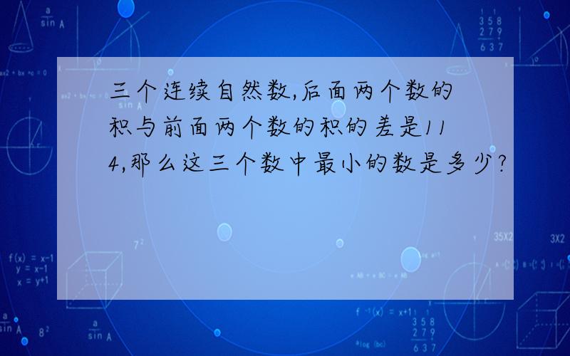 三个连续自然数,后面两个数的积与前面两个数的积的差是114,那么这三个数中最小的数是多少?