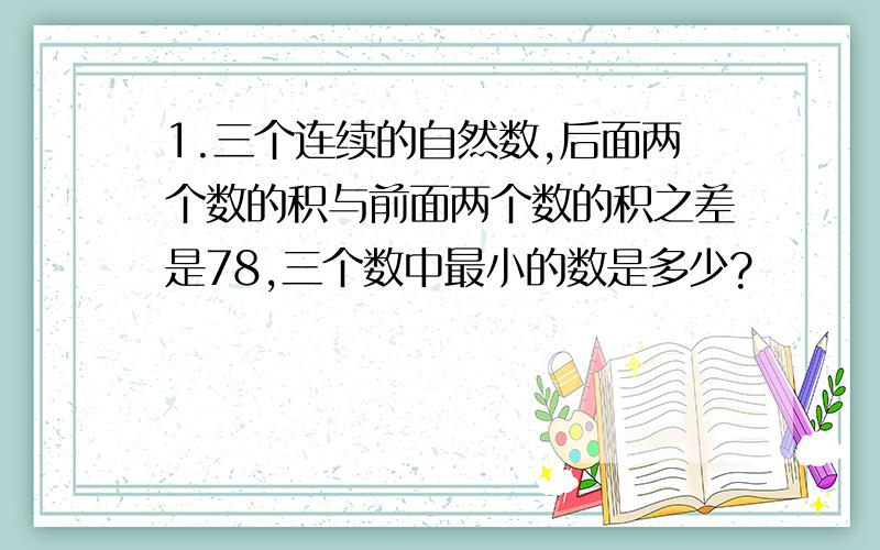 1.三个连续的自然数,后面两个数的积与前面两个数的积之差是78,三个数中最小的数是多少?