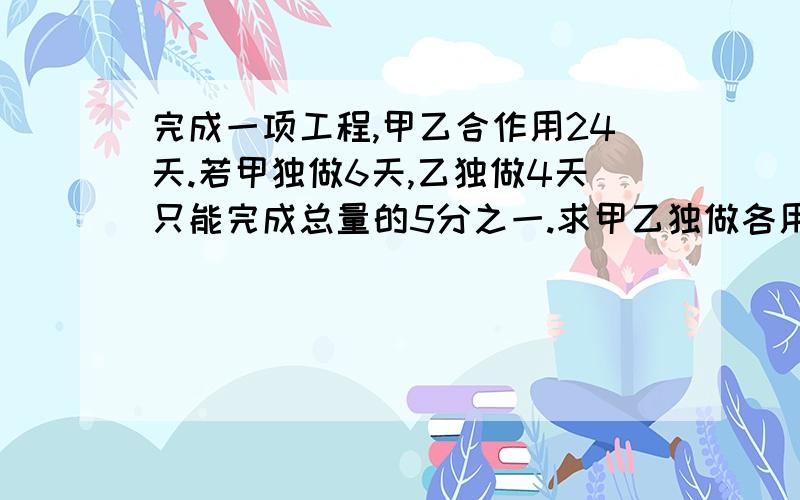 完成一项工程,甲乙合作用24天.若甲独做6天,乙独做4天只能完成总量的5分之一.求甲乙独做各用几天.