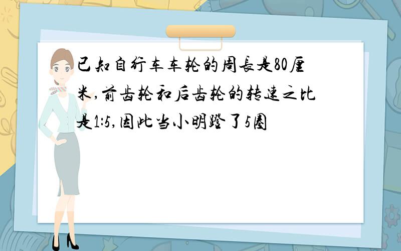 已知自行车车轮的周长是80厘米,前齿轮和后齿轮的转速之比是1:5,因此当小明蹬了5圈