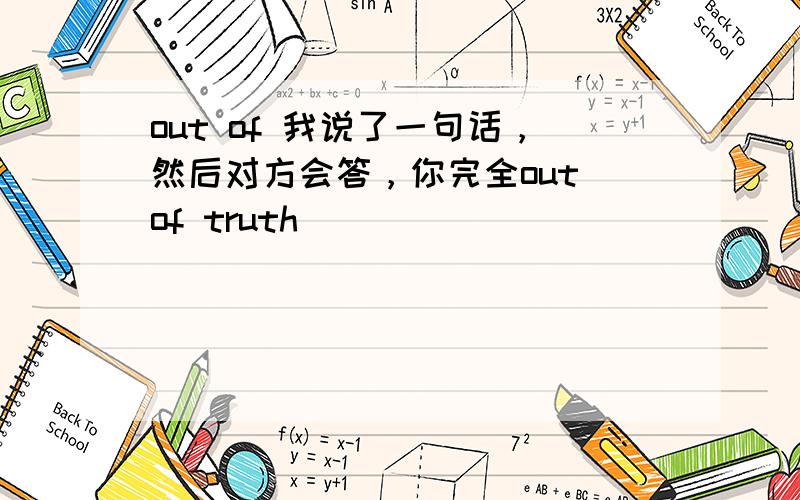 out of 我说了一句话，然后对方会答，你完全out of truth