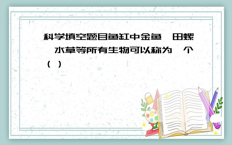 科学填空题目鱼缸中金鱼、田螺、水草等所有生物可以称为一个（）