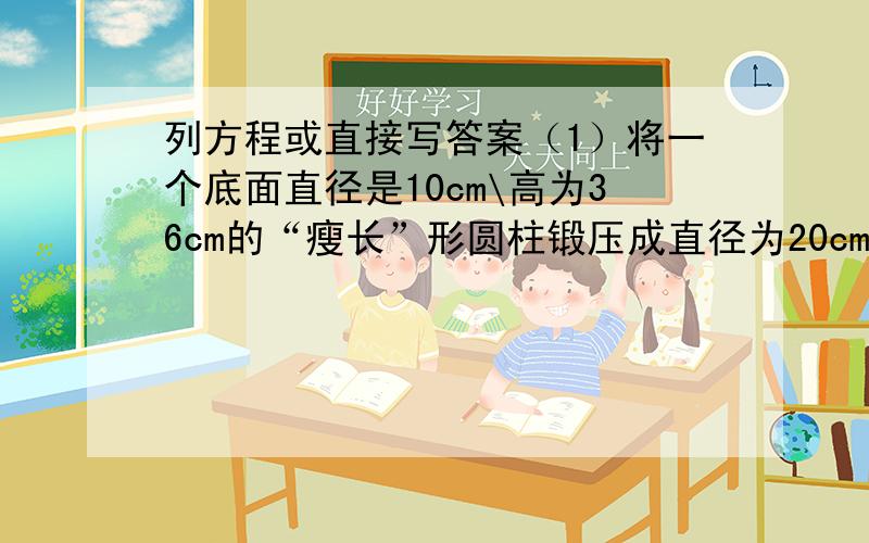 列方程或直接写答案（1）将一个底面直径是10cm\高为36cm的“瘦长”形圆柱锻压成直径为20cm的矮胖形圆柱,高变成了