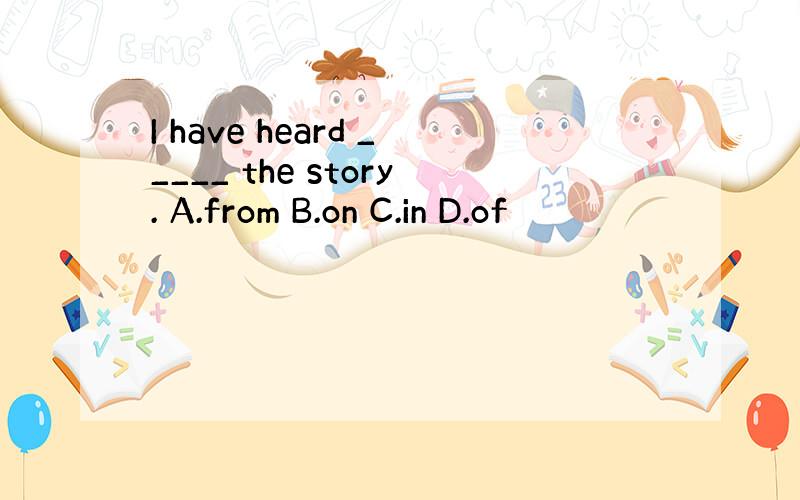 I have heard _____ the story. A.from B.on C.in D.of