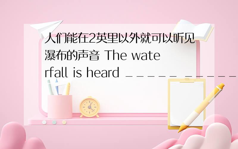 人们能在2英里以外就可以听见瀑布的声音 The waterfall is heard _____ _____ _____