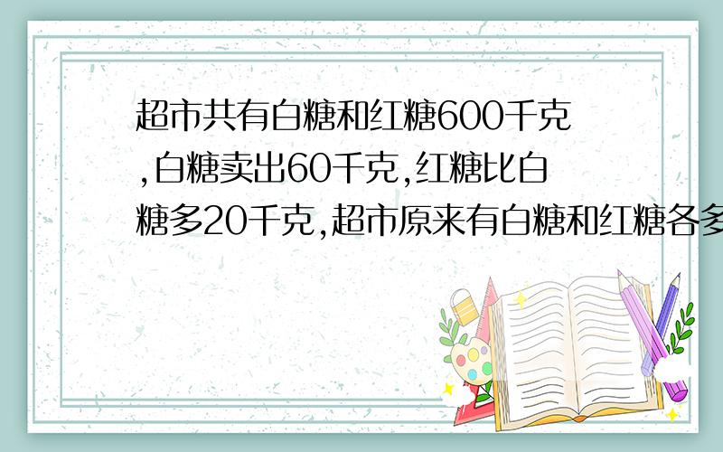 超市共有白糖和红糖600千克,白糖卖出60千克,红糖比白糖多20千克,超市原来有白糖和红糖各多少千