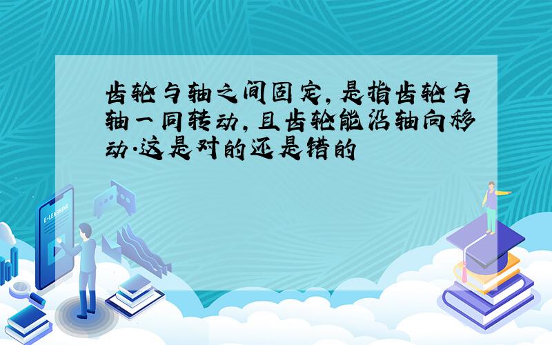 齿轮与轴之间固定,是指齿轮与轴一同转动,且齿轮能沿轴向移动.这是对的还是错的