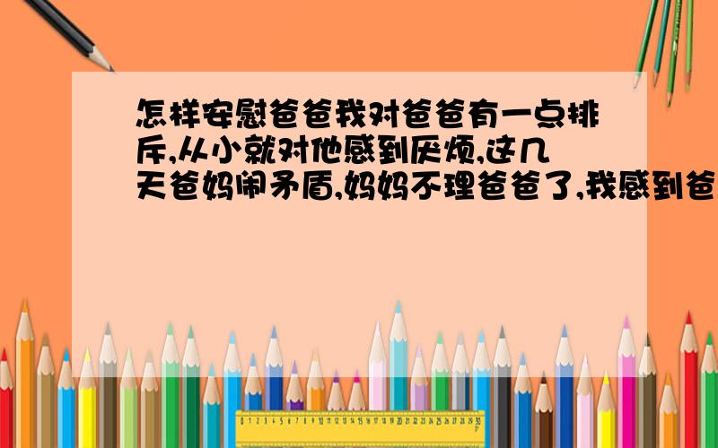 怎样安慰爸爸我对爸爸有一点排斥,从小就对他感到厌烦,这几天爸妈闹矛盾,妈妈不理爸爸了,我感到爸爸很孤独,一直以来我对他就