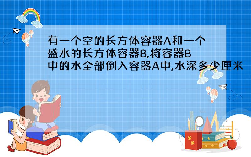 有一个空的长方体容器A和一个盛水的长方体容器B,将容器B中的水全部倒入容器A中,水深多少厘米