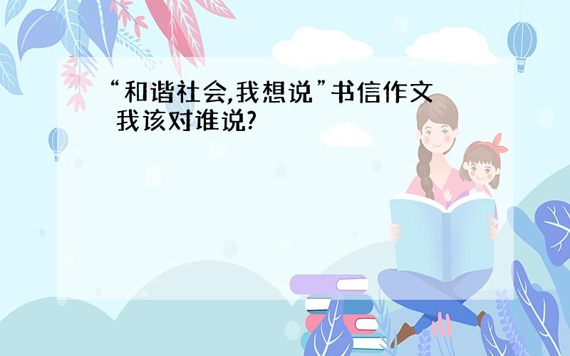 “和谐社会,我想说”书信作文 我该对谁说?