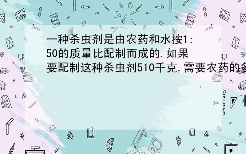 一种杀虫剂是由农药和水按1:50的质量比配制而成的.如果要配制这种杀虫剂510千克,需要农药的多少千克?