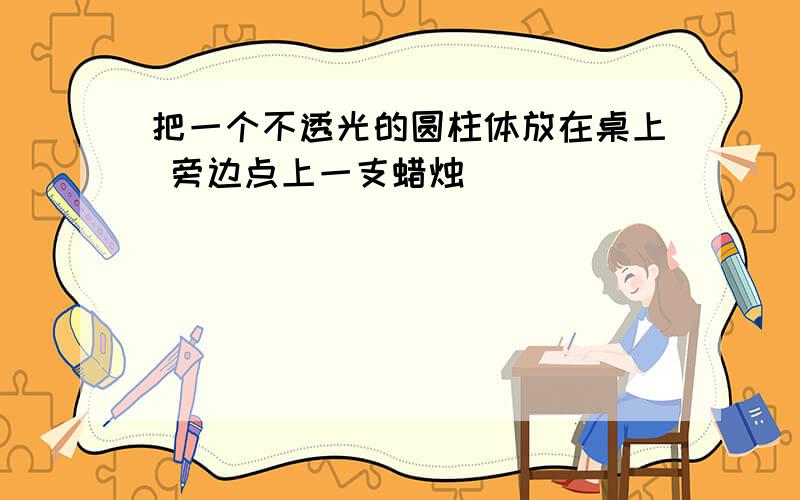 把一个不透光的圆柱体放在桌上 旁边点上一支蜡烛