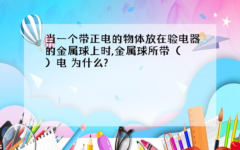 当一个带正电的物体放在验电器的金属球上时,金属球所带（ ）电 为什么?