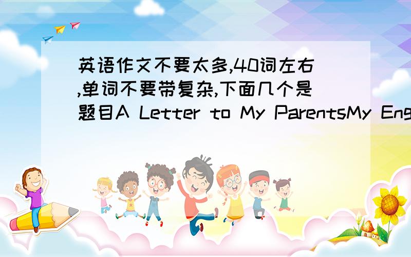 英语作文不要太多,40词左右,单词不要带复杂,下面几个是题目A Letter to My ParentsMy Engli