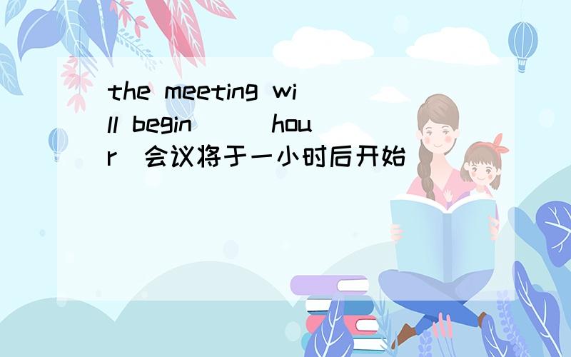 the meeting will begin___hour（会议将于一小时后开始）