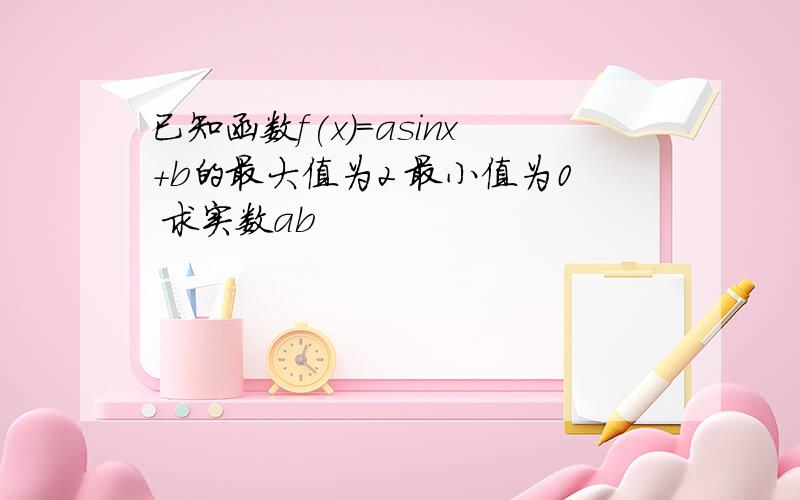 已知函数f(x)=asinx+b的最大值为2 最小值为0 求实数ab