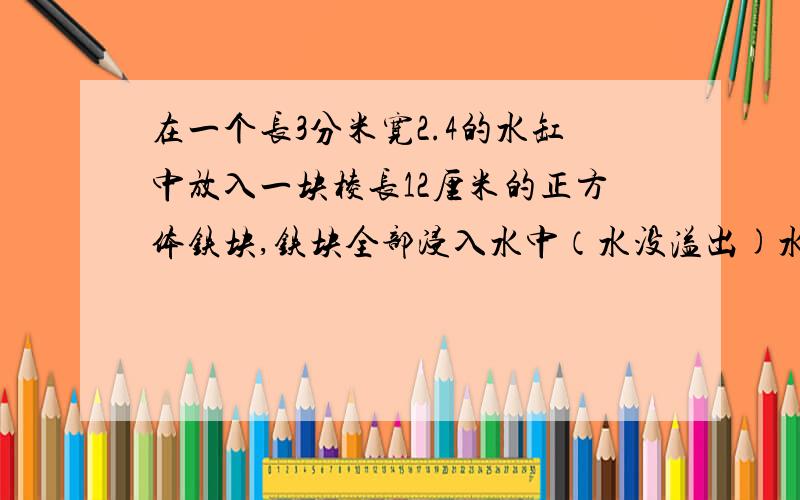 在一个长3分米宽2.4的水缸中放入一块棱长12厘米的正方体铁块,铁块全部浸入水中（水没溢出)水面会升高多少