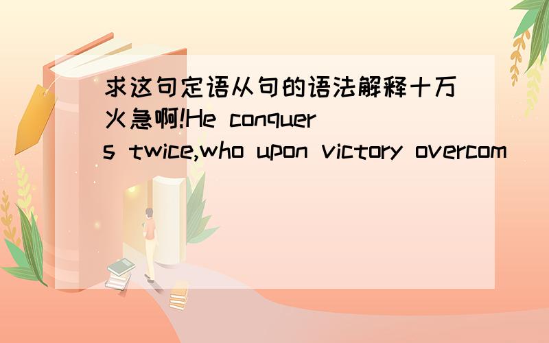 求这句定语从句的语法解释十万火急啊!He conquers twice,who upon victory overcom