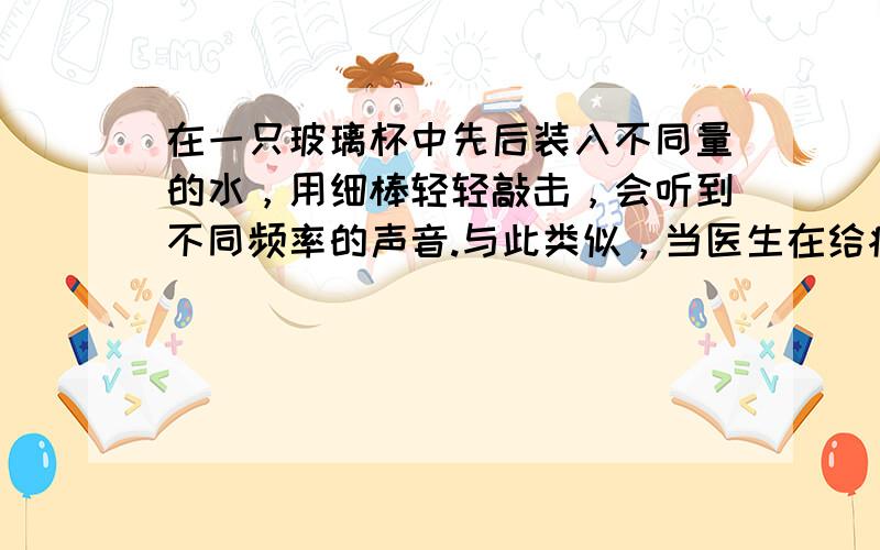 在一只玻璃杯中先后装入不同量的水，用细棒轻轻敲击，会听到不同频率的声音.与此类似，当医生在给病人检查腹部是否有积水时，常