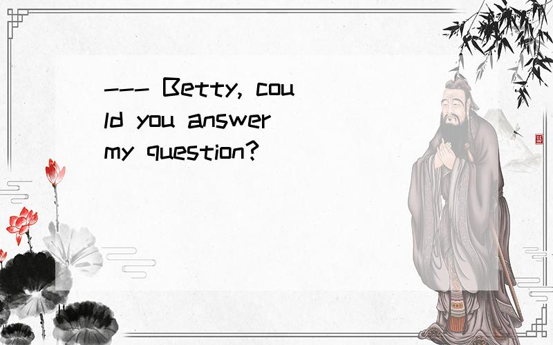 --- Betty, could you answer my question?