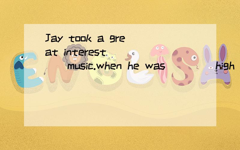 Jay took a great interest ____music.when he was ____high sho