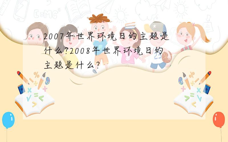 2007年世界环境日的主题是什么?2008年世界环境日的主题是什么?