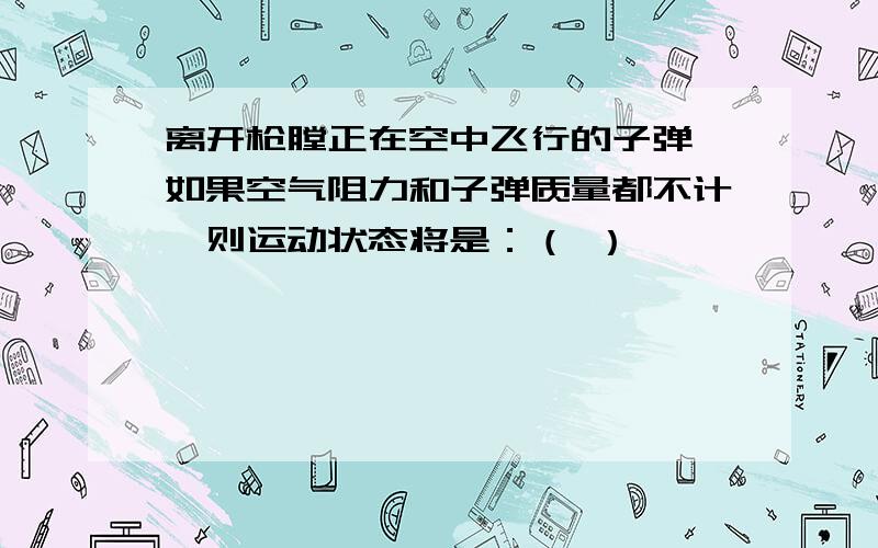 离开枪膛正在空中飞行的子弹,如果空气阻力和子弹质量都不计,则运动状态将是：（ ）