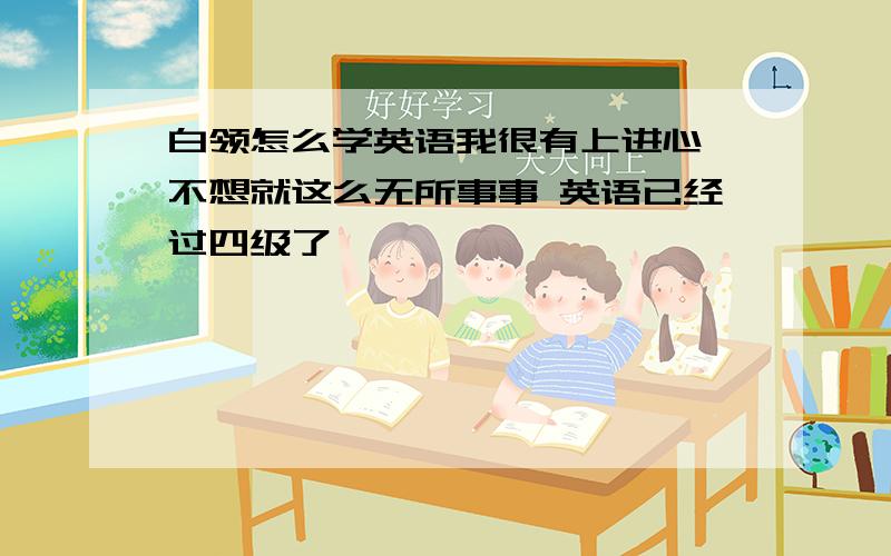 白领怎么学英语我很有上进心 不想就这么无所事事 英语已经过四级了