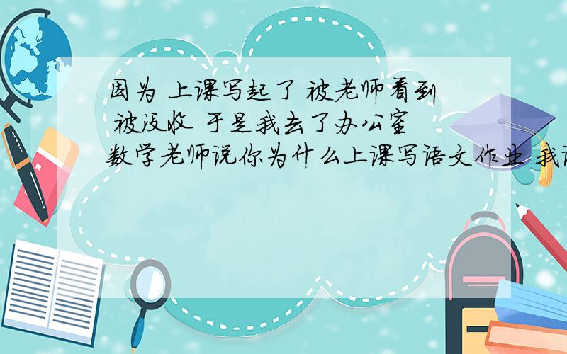 因为 上课写起了 被老师看到 被没收 于是我去了办公室 数学老师说你为什么上课写语文作业 我说 他说那数学就不重要么 我