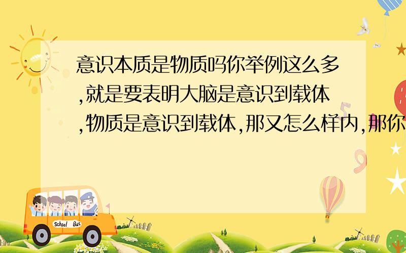 意识本质是物质吗你举例这么多,就是要表明大脑是意识到载体,物质是意识到载体,那又怎么样内,那你能不能说清楚,意识到底物质