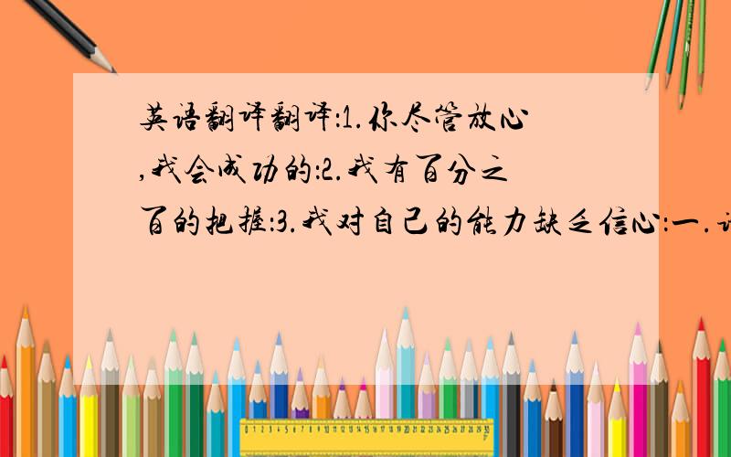 英语翻译翻译：1.你尽管放心,我会成功的：2.我有百分之百的把握：3.我对自己的能力缺乏信心：一.请用英语做一个自我介绍