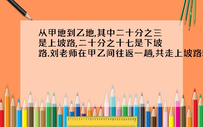 从甲地到乙地,其中二十分之三是上坡路,二十分之十七是下坡路.刘老师在甲乙间往返一趟,共走上坡路5千米,那么他从乙地返回甲