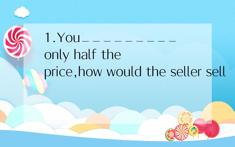 1.You_________only half the price,how would the seller sell