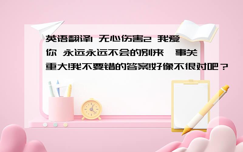 英语翻译1 无心伤害2 我爱你 永远永远不会的别来,事关重大!我不要错的答案!好像不很对吧？