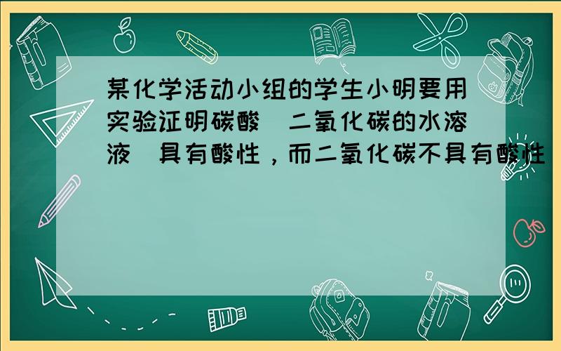 某化学活动小组的学生小明要用实验证明碳酸（二氧化碳的水溶液）具有酸性，而二氧化碳不具有酸性．其实验方法是：A、向一只洁净