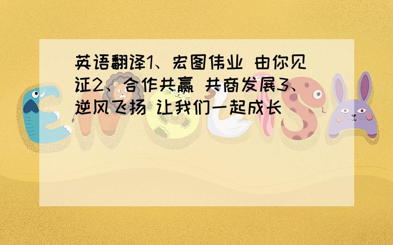 英语翻译1、宏图伟业 由你见证2、合作共赢 共商发展3、逆风飞扬 让我们一起成长