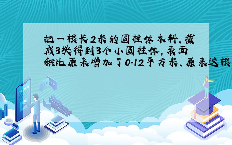 把一根长2米的圆柱体木料,截成3块得到3个小圆柱体,表面积比原来增加了0.12平方米,原来这根木料的体积是多少立方米?