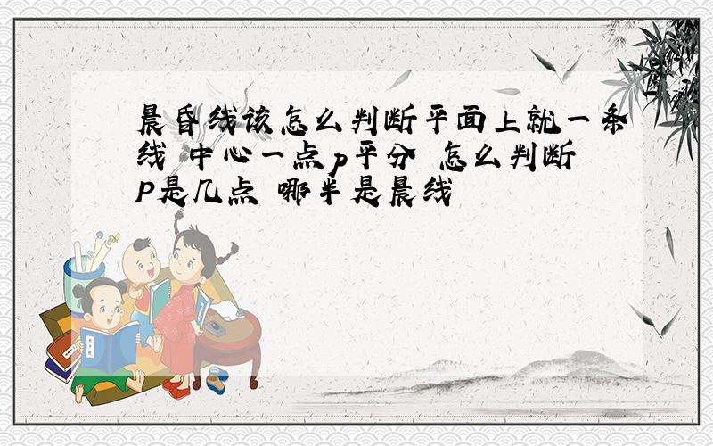 晨昏线该怎么判断平面上就一条线 中心一点p平分 怎么判断P是几点 哪半是晨线