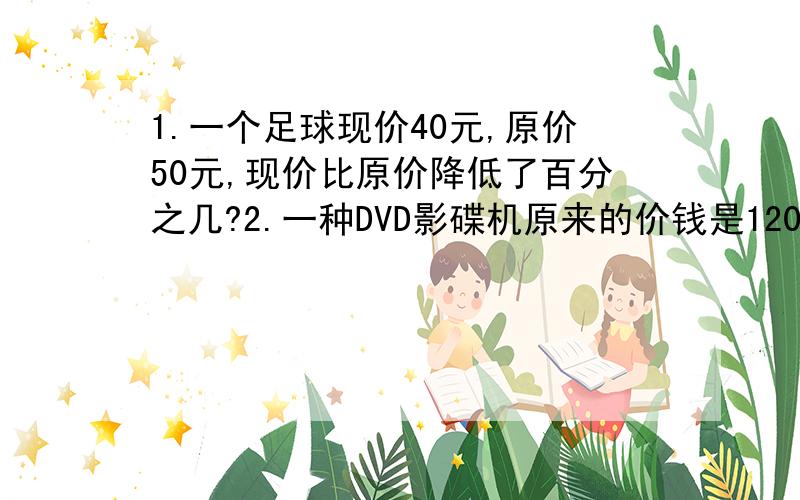 1.一个足球现价40元,原价50元,现价比原价降低了百分之几?2.一种DVD影碟机原来的价钱是1200元,