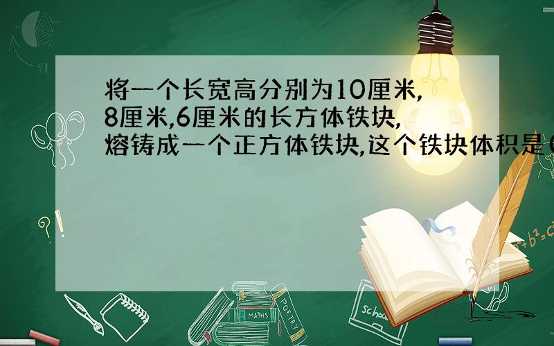 将一个长宽高分别为10厘米,8厘米,6厘米的长方体铁块,熔铸成一个正方体铁块,这个铁块体积是( )立方厘米