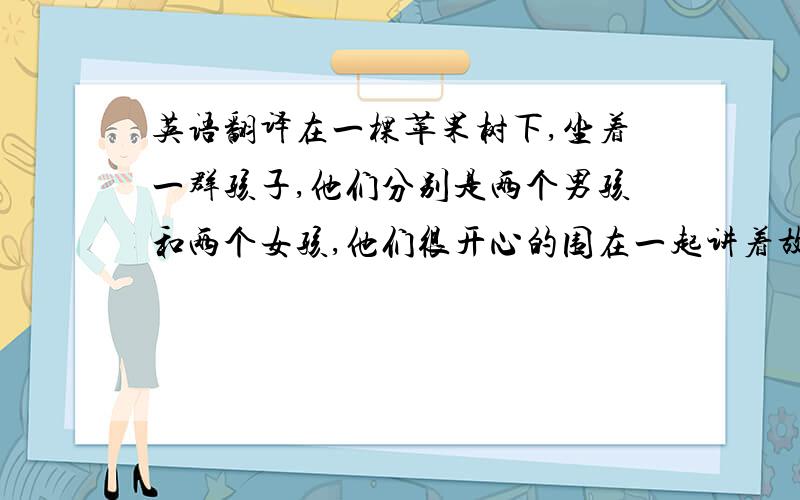 英语翻译在一棵苹果树下,坐着一群孩子,他们分别是两个男孩和两个女孩,他们很开心的围在一起讲着故事.