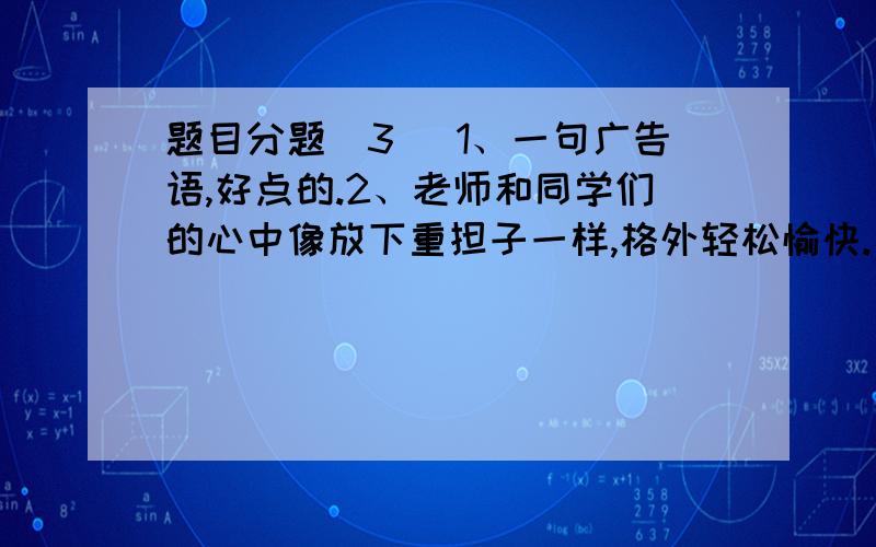 题目分题（3） 1、一句广告语,好点的.2、老师和同学们的心中像放下重担子一样,格外轻松愉快.