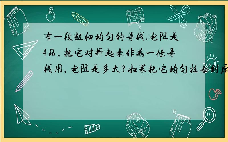 有一段粗细均匀的导线．电阻是4Ω，把它对折起来作为一条导线用，电阻是多大？如果把它均匀拉长到原来的两倍，电阻又是多大？