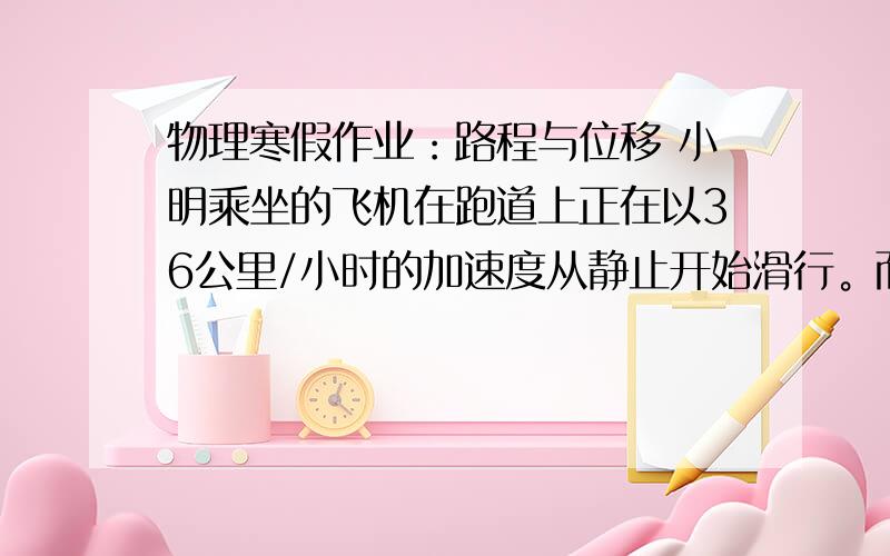 物理寒假作业：路程与位移 小明乘坐的飞机在跑道上正在以36公里/小时的加速度从静止开始滑行。而小乐乘坐的飞机静止的时候与