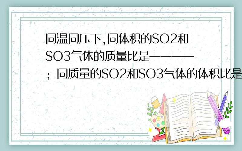 同温同压下,同体积的SO2和SO3气体的质量比是————；同质量的SO2和SO3气体的体积比是————；同质量的SO2和